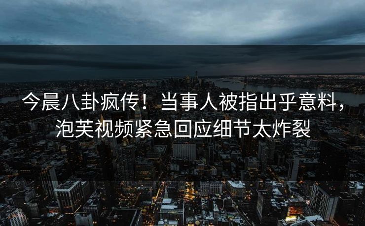 今晨八卦疯传！当事人被指出乎意料，泡芙视频紧急回应细节太炸裂