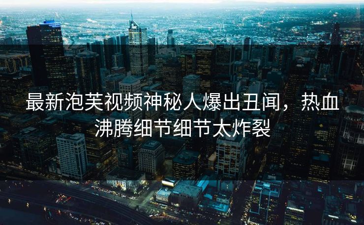 最新泡芙视频神秘人爆出丑闻，热血沸腾细节细节太炸裂