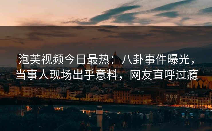 泡芙视频今日最热：八卦事件曝光，当事人现场出乎意料，网友直呼过瘾