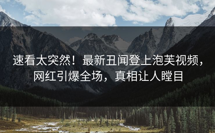 速看太突然！最新丑闻登上泡芙视频，网红引爆全场，真相让人瞠目