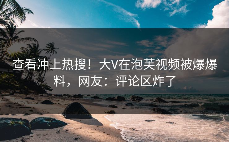 查看冲上热搜！大V在泡芙视频被爆爆料，网友：评论区炸了