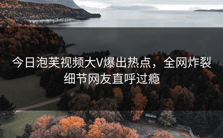 今日泡芙视频大V爆出热点，全网炸裂细节网友直呼过瘾