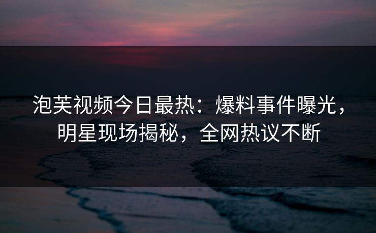泡芙视频今日最热：爆料事件曝光，明星现场揭秘，全网热议不断