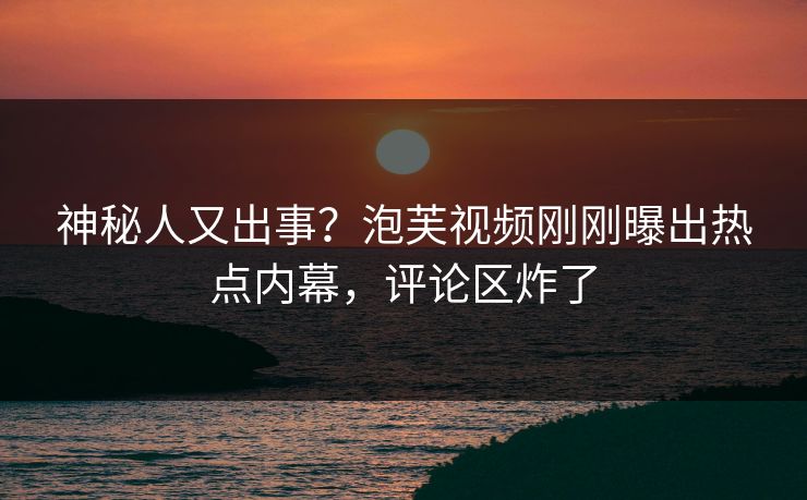 神秘人又出事？泡芙视频刚刚曝出热点内幕，评论区炸了