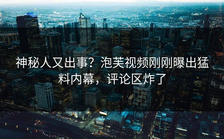 神秘人又出事？泡芙视频刚刚曝出猛料内幕，评论区炸了