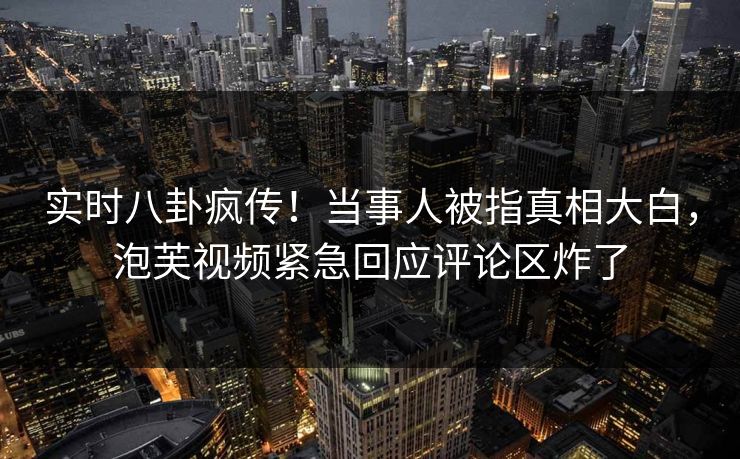 实时八卦疯传！当事人被指真相大白，泡芙视频紧急回应评论区炸了