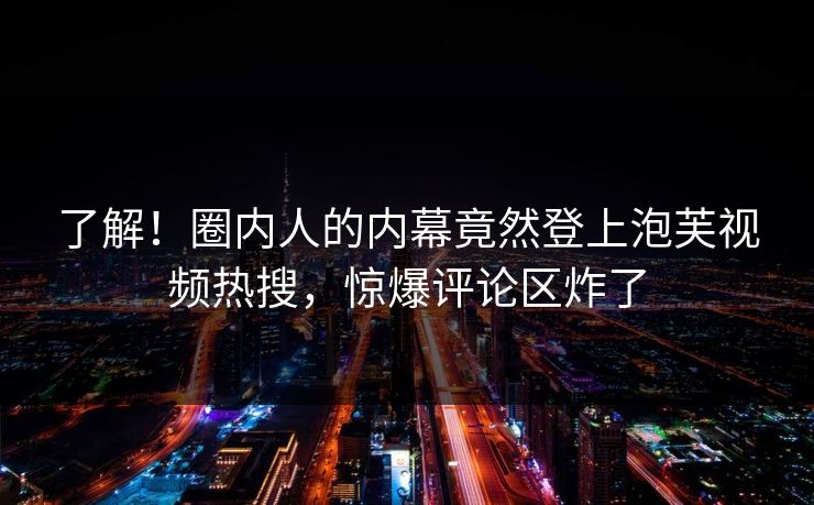 了解！圈内人的内幕竟然登上泡芙视频热搜，惊爆评论区炸了