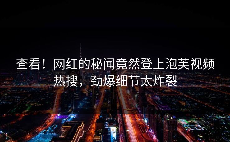 查看！网红的秘闻竟然登上泡芙视频热搜，劲爆细节太炸裂
