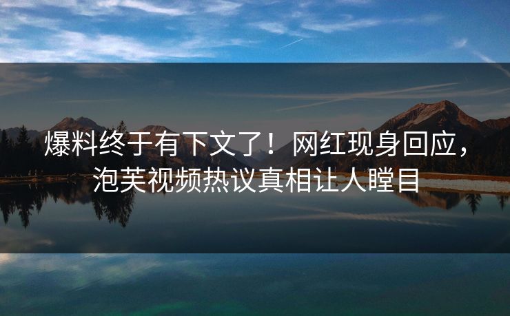 爆料终于有下文了！网红现身回应，泡芙视频热议真相让人瞠目