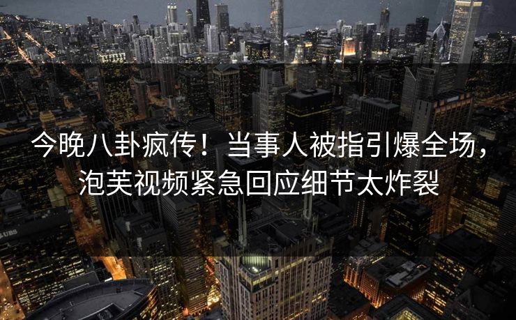 今晚八卦疯传！当事人被指引爆全场，泡芙视频紧急回应细节太炸裂
