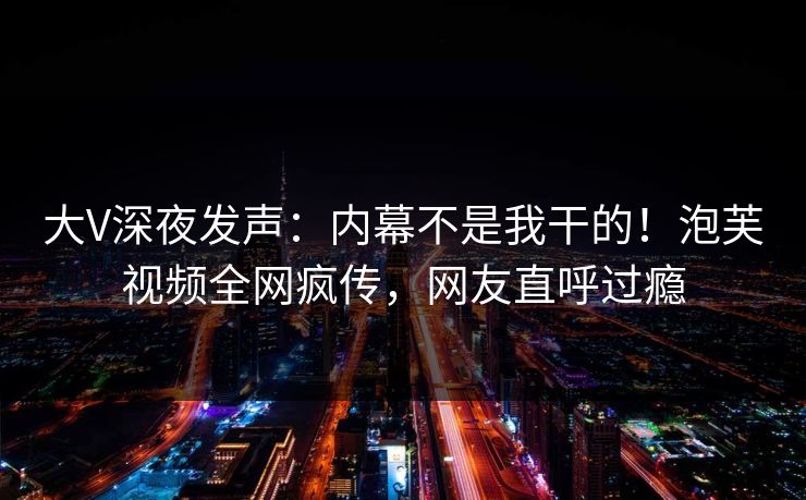 大V深夜发声：内幕不是我干的！泡芙视频全网疯传，网友直呼过瘾