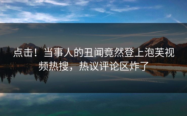 点击！当事人的丑闻竟然登上泡芙视频热搜，热议评论区炸了