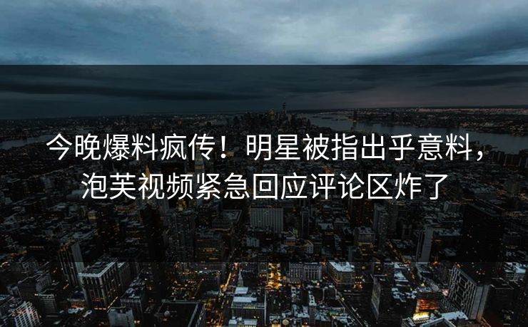 今晚爆料疯传！明星被指出乎意料，泡芙视频紧急回应评论区炸了