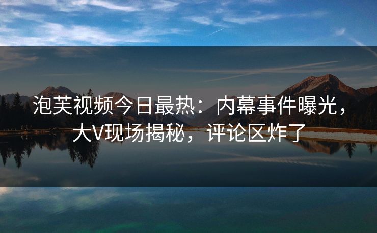 泡芙视频今日最热：内幕事件曝光，大V现场揭秘，评论区炸了