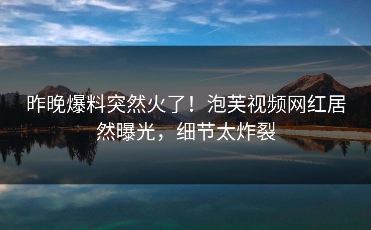昨晚爆料突然火了！泡芙视频网红居然曝光，细节太炸裂