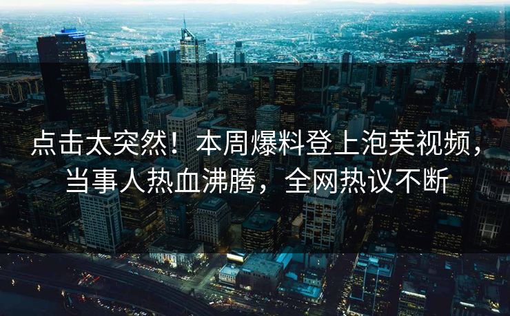 点击太突然！本周爆料登上泡芙视频，当事人热血沸腾，全网热议不断