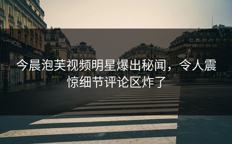 今晨泡芙视频明星爆出秘闻，令人震惊细节评论区炸了