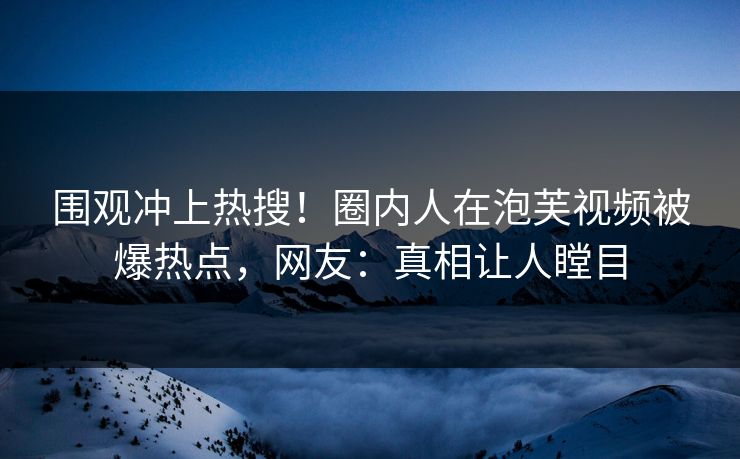 围观冲上热搜！圈内人在泡芙视频被爆热点，网友：真相让人瞠目