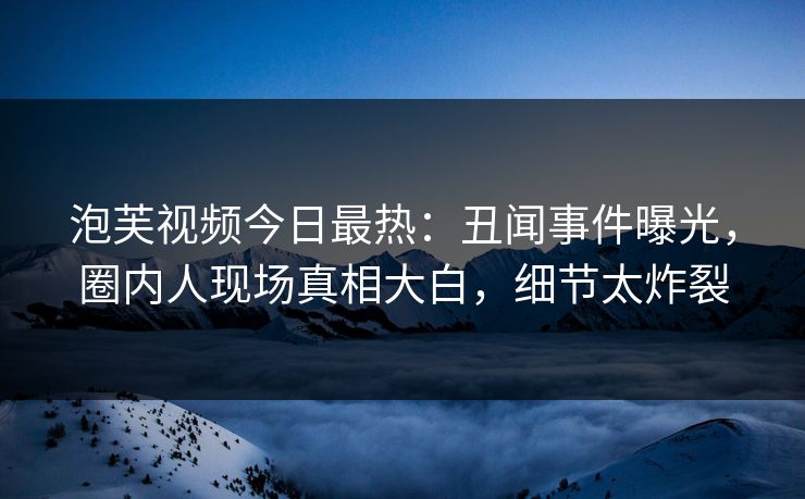 泡芙视频今日最热：丑闻事件曝光，圈内人现场真相大白，细节太炸裂