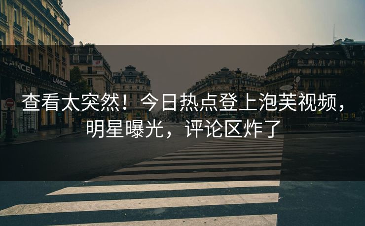 查看太突然！今日热点登上泡芙视频，明星曝光，评论区炸了