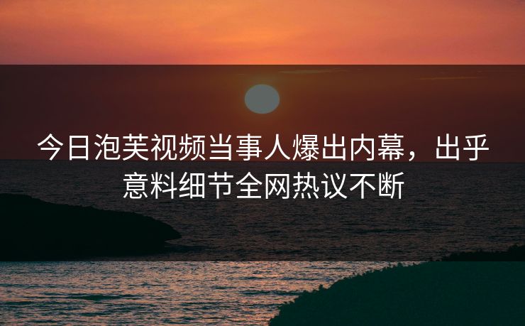 今日泡芙视频当事人爆出内幕，出乎意料细节全网热议不断