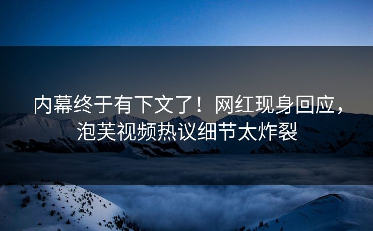 内幕终于有下文了！网红现身回应，泡芙视频热议细节太炸裂
