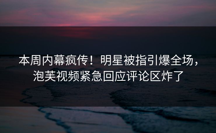 本周内幕疯传！明星被指引爆全场，泡芙视频紧急回应评论区炸了