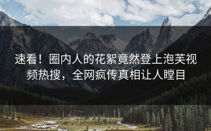 速看！圈内人的花絮竟然登上泡芙视频热搜，全网疯传真相让人瞠目