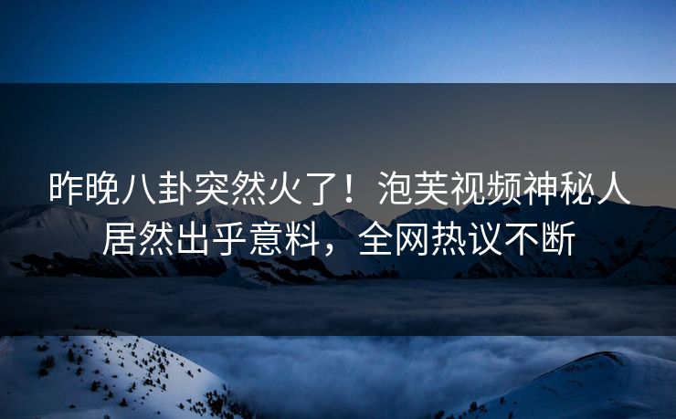 昨晚八卦突然火了！泡芙视频神秘人居然出乎意料，全网热议不断