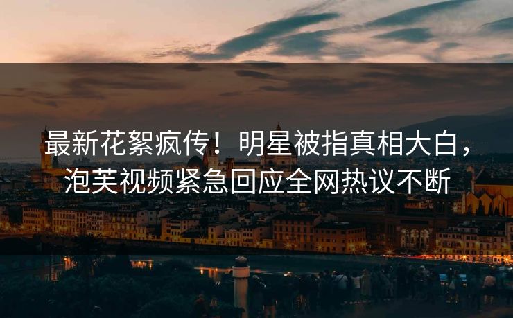 最新花絮疯传！明星被指真相大白，泡芙视频紧急回应全网热议不断