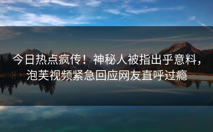 今日热点疯传！神秘人被指出乎意料，泡芙视频紧急回应网友直呼过瘾