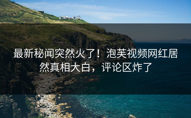 最新秘闻突然火了！泡芙视频网红居然真相大白，评论区炸了