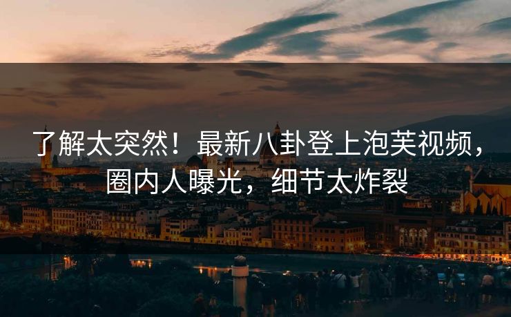 了解太突然！最新八卦登上泡芙视频，圈内人曝光，细节太炸裂