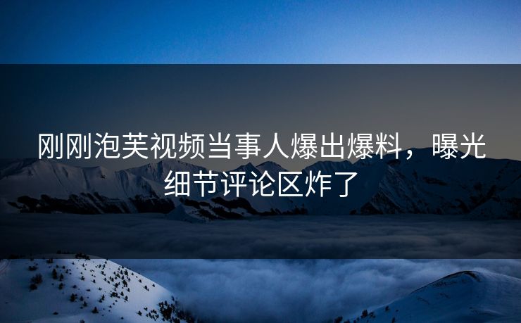 刚刚泡芙视频当事人爆出爆料，曝光细节评论区炸了
