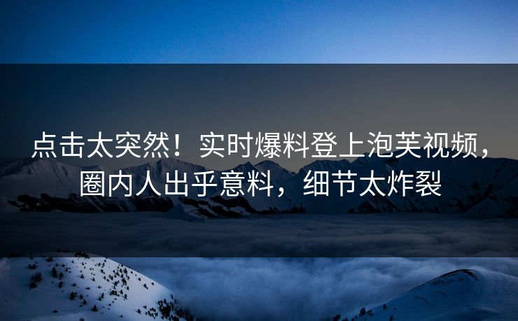 点击太突然！实时爆料登上泡芙视频，圈内人出乎意料，细节太炸裂