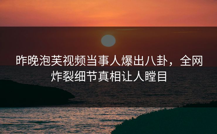 昨晚泡芙视频当事人爆出八卦，全网炸裂细节真相让人瞠目