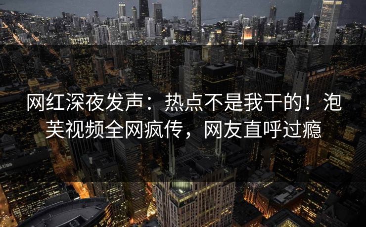 网红深夜发声：热点不是我干的！泡芙视频全网疯传，网友直呼过瘾