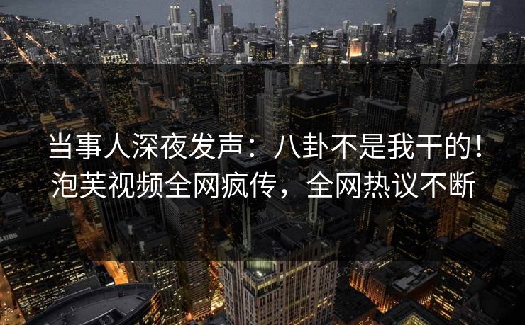 当事人深夜发声：八卦不是我干的！泡芙视频全网疯传，全网热议不断