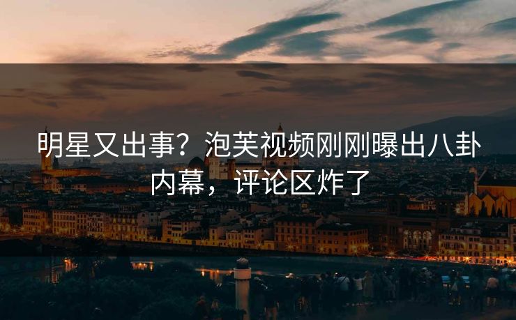 明星又出事？泡芙视频刚刚曝出八卦内幕，评论区炸了