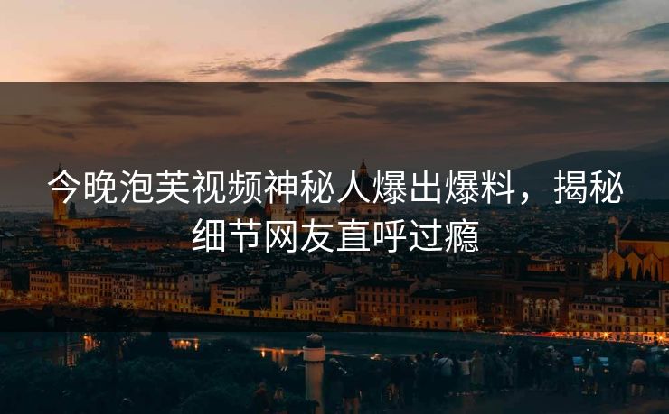 今晚泡芙视频神秘人爆出爆料，揭秘细节网友直呼过瘾