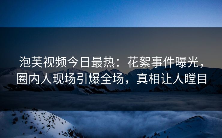 泡芙视频今日最热：花絮事件曝光，圈内人现场引爆全场，真相让人瞠目