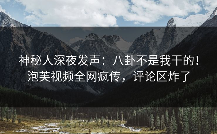 神秘人深夜发声：八卦不是我干的！泡芙视频全网疯传，评论区炸了