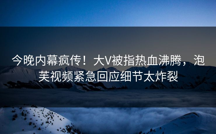 今晚内幕疯传！大V被指热血沸腾，泡芙视频紧急回应细节太炸裂