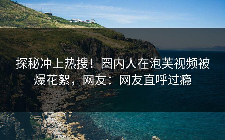 探秘冲上热搜！圈内人在泡芙视频被爆花絮，网友：网友直呼过瘾