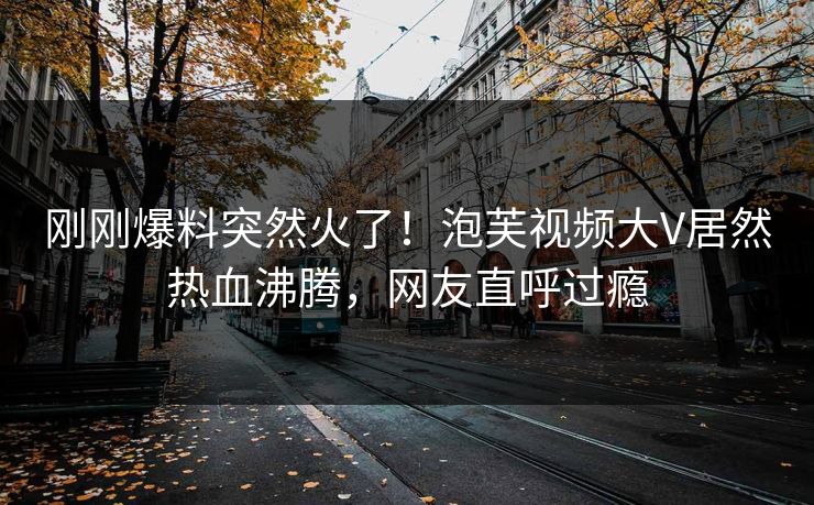 刚刚爆料突然火了！泡芙视频大V居然热血沸腾，网友直呼过瘾