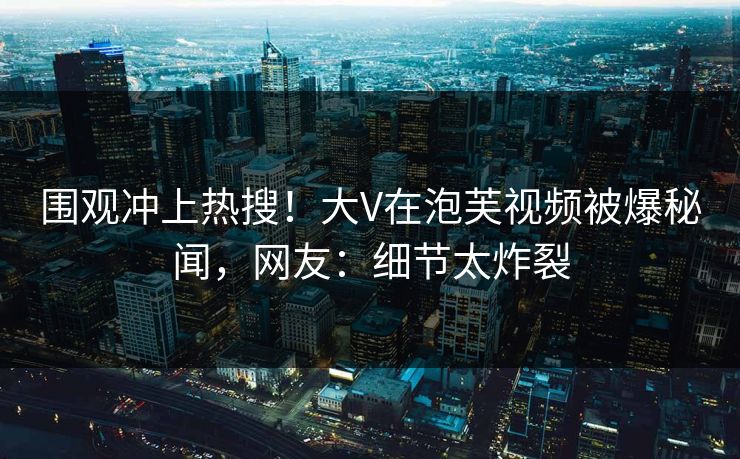 围观冲上热搜！大V在泡芙视频被爆秘闻，网友：细节太炸裂