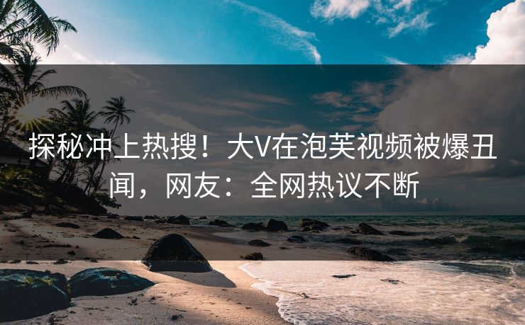 探秘冲上热搜！大V在泡芙视频被爆丑闻，网友：全网热议不断