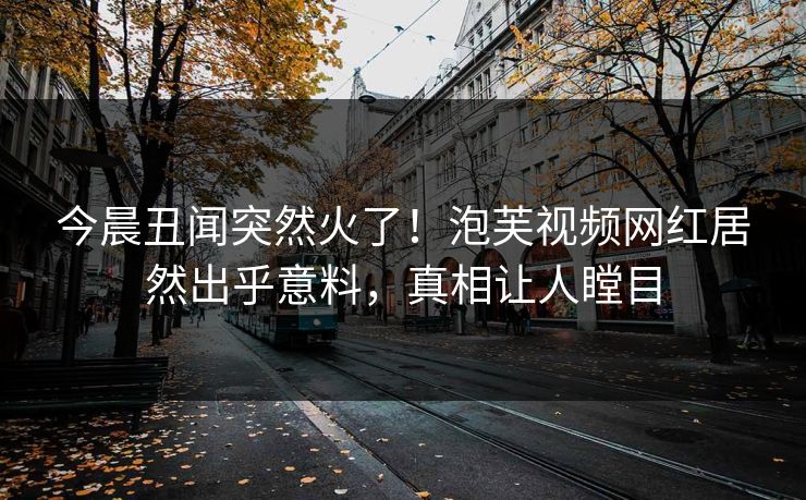 今晨丑闻突然火了！泡芙视频网红居然出乎意料，真相让人瞠目