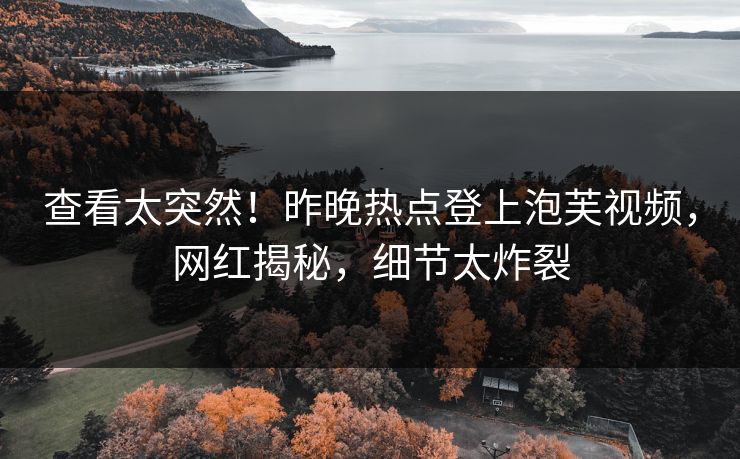 查看太突然！昨晚热点登上泡芙视频，网红揭秘，细节太炸裂