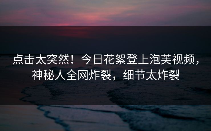 点击太突然！今日花絮登上泡芙视频，神秘人全网炸裂，细节太炸裂